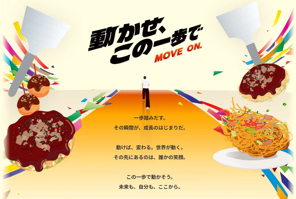 動かせ、この一歩で MOVE ON. 一歩踏みだす。その瞬間が、成長のはじまりだ。動けば、変わる。世界が動く。その先にあるのは、誰かの笑顔。この一歩で動かそう。未来も、自分も、ここから。