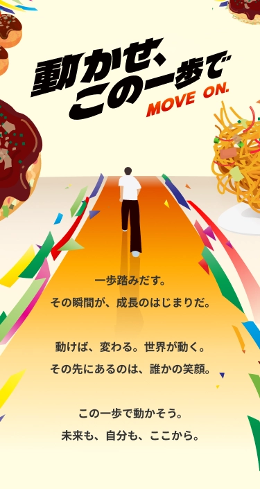 動かせ、この一歩で MOVE ON. 一歩踏みだす。その瞬間が、成長のはじまりだ。動けば、変わる。世界が動く。その先にあるのは、誰かの笑顔。この一歩で動かそう。未来も、自分も、ここから。