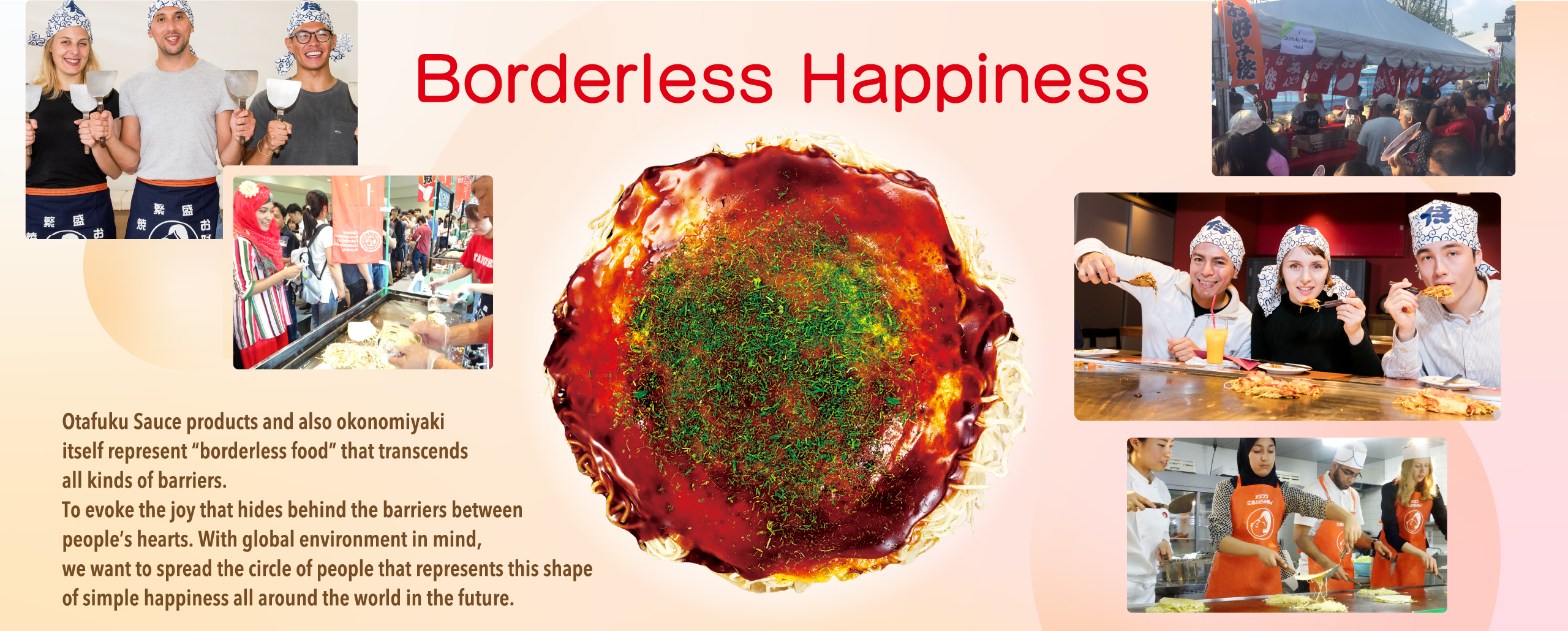 Borderless Happiness Otafuku Sauce products and also okonomiyaki itself represent “borderless food” that transcends all kinds of barriers. To evoke the joy that hides behind the barriers between people’s hearts. With global environment in mind, we want to spread the circle of people that represents this shape of simple happiness all around the world in the future.