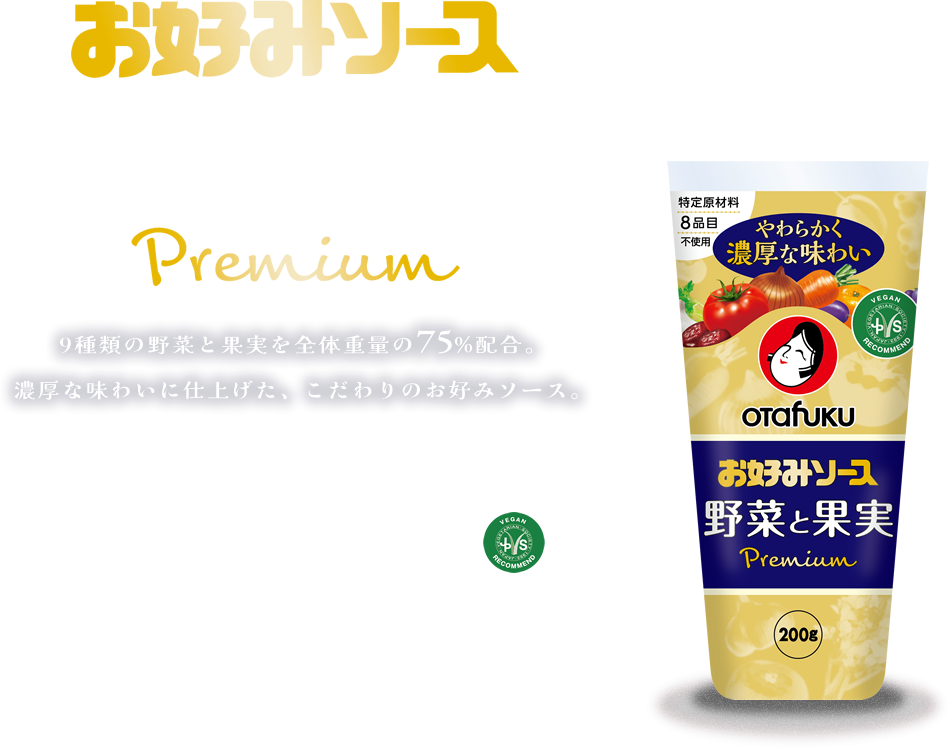 お好みソース野菜と果実premium 9種類の野菜と果実を全体重量の75%配合。濃厚な味わいに仕上げた、こだわりのお好みソース。 特定原材料8品目不使用 日本ベジタリアン協会推奨品 NO ALCOHOL USED. BEST FOR VEGAN!