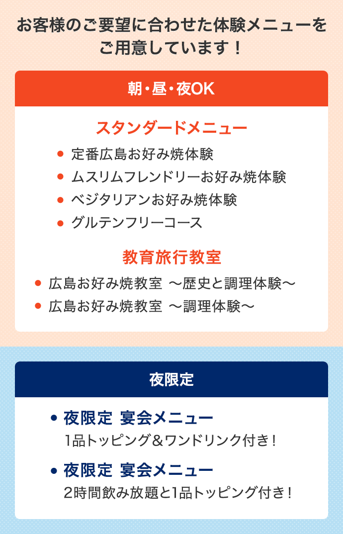お客様のご要望に合わせた体験メニューをご用意しています! 朝・昼・夜OK スタンダードメニュー ・定番広島お好み焼体験 ・ムスリムフレンドリーお好み焼体験 ・ベジタリアンお好み焼体験 ・グルテンフリーコース 教育旅行教室 ・広島お好み焼教室~歴史と調理体験~ ・広島お好み焼教室~調理体験~ 夜限定 夜限定 宴会メニュー 1品トッピング&ワンドリンク付き! 夜限定 宴会メニュー 2時間飲み放題と1品トッピング付き!